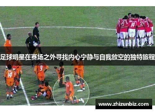 足球明星在赛场之外寻找内心宁静与自我放空的独特旅程